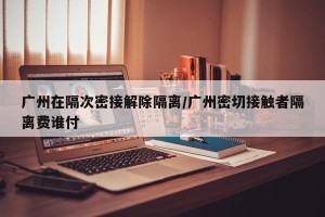 广州在隔次密接解除隔离/广州密切接触者隔离费谁付