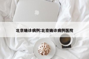 北京确诊病例:北京确诊病例医院