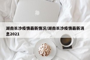 湖南长沙疫情最新情况/湖南长沙疫情最新消息2021