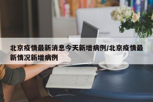 北京疫情最新消息今天新增病例/北京疫情最新情况新增病例