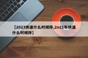 【2023快递什么时候停,2o21年快递什么时候停】