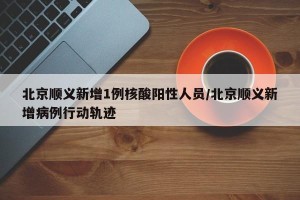北京顺义新增1例核酸阳性人员/北京顺义新增病例行动轨迹