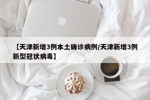 【天津新增3例本土确诊病例/天津新增3例新型冠状病毒】
