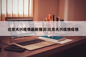 北京大兴疫情最新情况:北京大兴疫情疫情