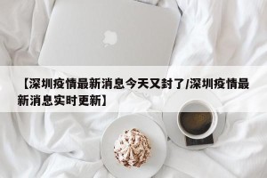 【深圳疫情最新消息今天又封了/深圳疫情最新消息实时更新】