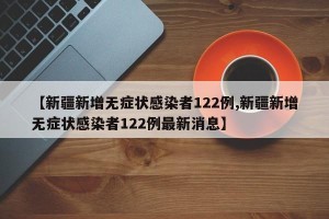 【新疆新增无症状感染者122例,新疆新增无症状感染者122例最新消息】