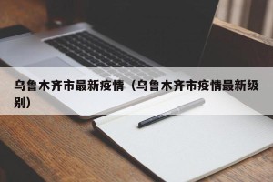 乌鲁木齐市最新疫情（乌鲁木齐市疫情最新级别）