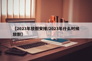 【2023年放假安排/2023年什么时候放假】