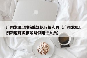 广州发现1例核酸疑似阳性人员（广州发现1例新冠肺炎核酸疑似阳性人员）