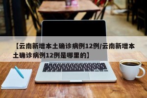 【云南新增本土确诊病例12例/云南新增本土确诊病例12例是哪里的】