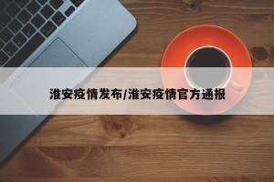 淮安疫情发布/淮安疫情官方通报