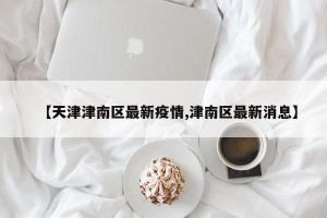 【天津津南区最新疫情,津南区最新消息】