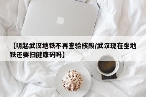 【明起武汉地铁不再查验核酸/武汉现在坐地铁还要扫健康码吗】