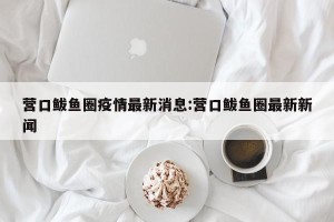 营口鲅鱼圈疫情最新消息:营口鲅鱼圈最新新闻