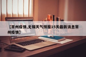 【常州疫情,无锡天气预报15天最新消息常州疫情】