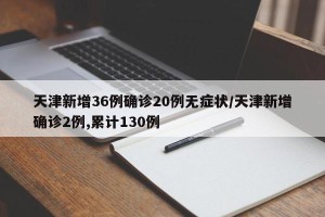 天津新增36例确诊20例无症状/天津新增确诊2例,累计130例