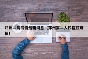郑州二院疫情最新消息（郑州第二人民医院疫情）