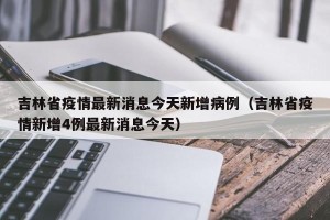 吉林省疫情最新消息今天新增病例（吉林省疫情新增4例最新消息今天）