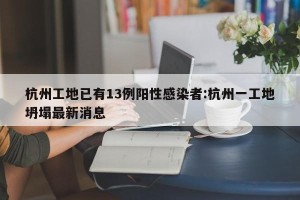 杭州工地已有13例阳性感染者:杭州一工地坍塌最新消息