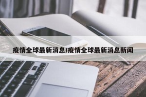 疫情全球最新消息/疫情全球最新消息新闻