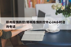 郑州疫情防控/郑州疫情防控中心24小时咨询电话