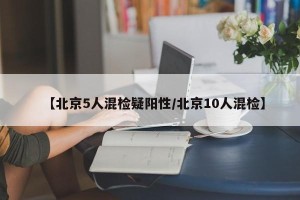 【北京5人混检疑阳性/北京10人混检】