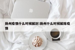 扬州疫情什么时候解封:扬州什么时候解除疫情