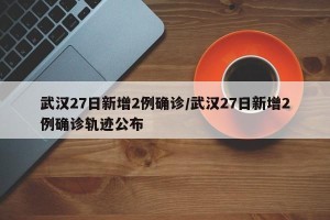 武汉27日新增2例确诊/武汉27日新增2例确诊轨迹公布