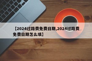 【2024过路费免费日期,2024过路费免费日期怎么填】
