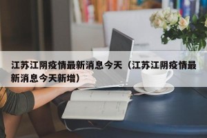 江苏江阴疫情最新消息今天（江苏江阴疫情最新消息今天新增）