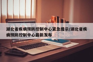 湖北省疾病预防控制中心紧急提示/湖北省疾病预防控制中心最新发布