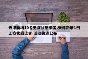 天津新增10名无症状感染者:天津新增1例无症状感染者 活动轨迹公布