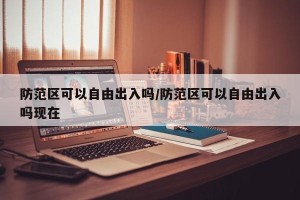 防范区可以自由出入吗/防范区可以自由出入吗现在