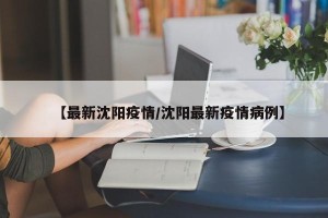 【最新沈阳疫情/沈阳最新疫情病例】