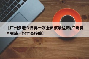 【广州多地今日再一次全员核酸检测/广州将再完成一轮全员核酸】