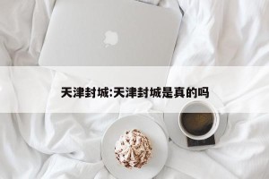 天津封城:天津封城是真的吗