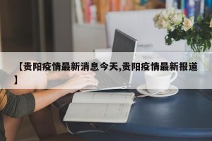 【贵阳疫情最新消息今天,贵阳疫情最新报道】