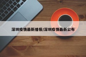 深圳疫情最新播报/深圳疫情最新公布