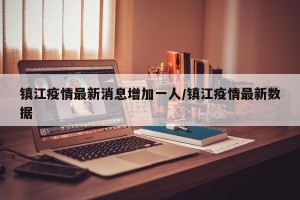 镇江疫情最新消息增加一人/镇江疫情最新数据