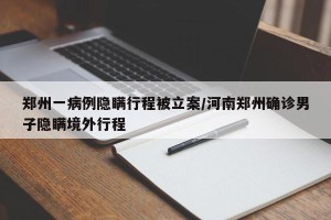郑州一病例隐瞒行程被立案/河南郑州确诊男子隐瞒境外行程