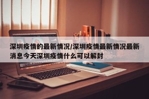 深圳疫情的最新情况/深圳疫情最新情况最新消息今天深圳疫情什么可以解封
