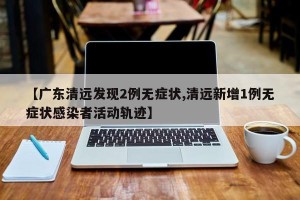 【广东清远发现2例无症状,清远新增1例无症状感染者活动轨迹】