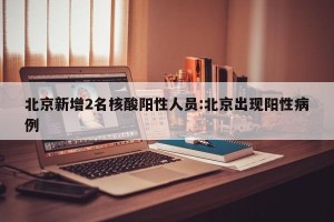 北京新增2名核酸阳性人员:北京出现阳性病例