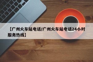 【广州火车站电话/广州火车站电话24小时服务热线】