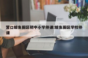 营口鲅鱼圈区初中小学停课:鲅鱼圈区学校停课
