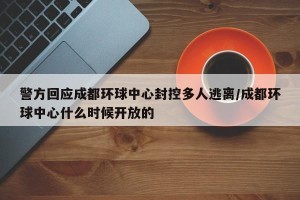 警方回应成都环球中心封控多人逃离/成都环球中心什么时候开放的
