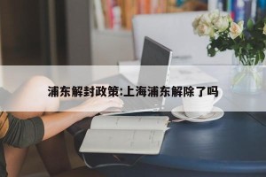 浦东解封政策:上海浦东解除了吗
