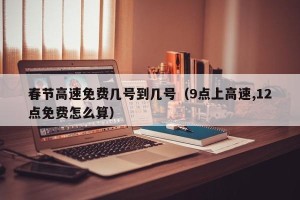春节高速免费几号到几号（9点上高速,12点免费怎么算）