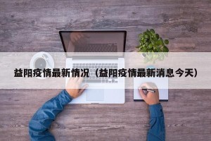 益阳疫情最新情况（益阳疫情最新消息今天）