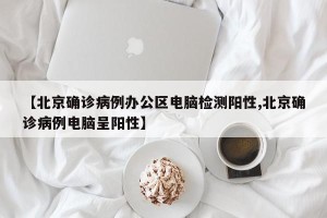 【北京确诊病例办公区电脑检测阳性,北京确诊病例电脑呈阳性】